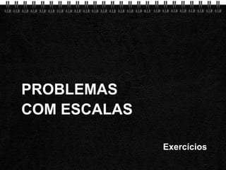 PROBLEMAS COM ESCALAS Exercícios 