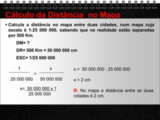 Calcula a distância no mapa entre duas cidades, num mapa cuja escala é 1:25 000 000, sabendo que na realidade estão separadas por 500 Km.DM= ?DR= 500 Km = 50 000 000 cmESC= 1/25 000 000Cálculo da Distância  no Mapa        1                        x                       =   25 000 000      50 000 000x =  50 000 000 : 25 000 000x = 2 cm R:No mapa a distância entre as duas cidades é 2 cm.                   x=  50 000 000 x 1              25 000 000
