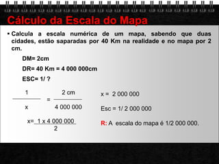 Calcula a escala numérica de um mapa, sabendo que duas cidades, estão saparadas por 40 Km na realidade e no mapa por 2 cm.DM= 2cmDR= 40 Km = 4 000 000cmESC= 1/ ?Cálculo da Escala do Mapa        1                    2 cm                       =         x                4 000 000x =  2 000 000Esc = 1/ 2 000 000  R: A  escala do mapa é 1/2 000 000.                   x=  1 x 4 000 000                       2