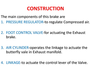 CONSTRUCTION
The main components of this brake are
1. PRESSURE REGULATOR-to regulate Compressed air.
2. FOOT CONTROL VALVE-for actuating the Exhaust
brake.
3. AIR CYLINDER-operates the linkage to actuate the
butterfly vale in Exhaust manifold.
4. LINKAGE-to actuate the control lever of the Valve.
 