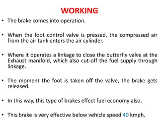 WORKING
• The brake comes into operation.
• When the foot control valve is pressed, the compressed air
from the air tank enters the air cylinder.
• Where it operates a linkage to close the butterfly valve at the
Exhaust manifold, which also cut-off the fuel supply through
linkage.
• The moment the foot is taken off the valve, the brake gets
released.
• In this way, this type of brakes effect fuel economy also.
• This brake is very effective below vehicle speed 40 kmph.
 