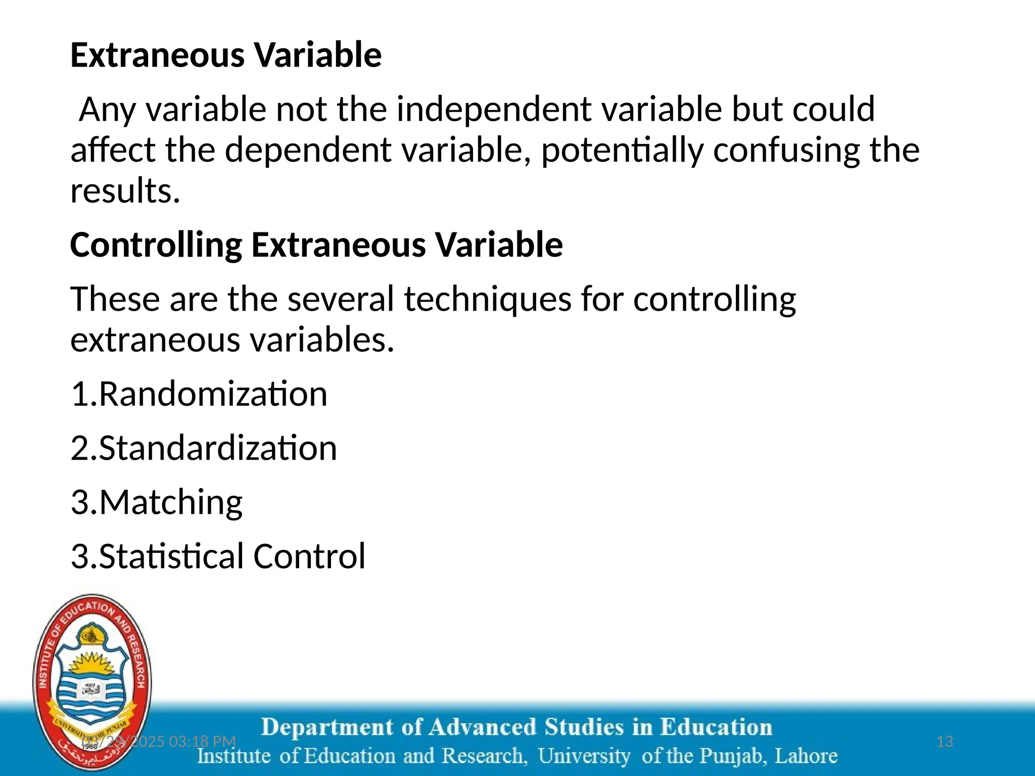 03/29/2025 03:18 PM 13
Extraneous Variable
Any variable not the independent variable but could
affect the dependent variable, potentially confusing the
results.
Controlling Extraneous Variable
These are the several techniques for controlling
extraneous variables.
1.Randomization
2.Standardization
3.Matching
3.Statistical Control
 