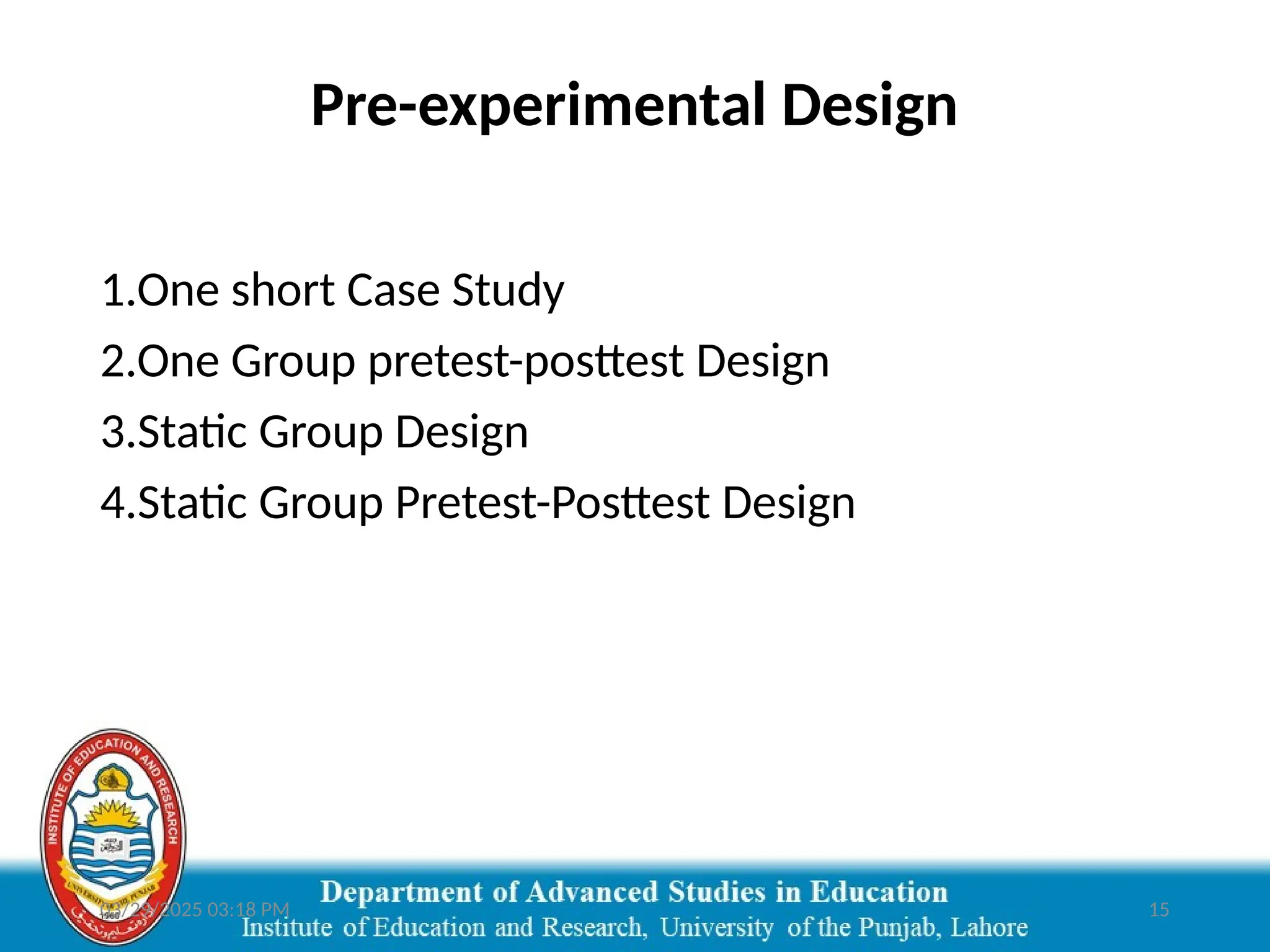 03/29/2025 03:18 PM 15
Pre-experimental Design
1.One short Case Study
2.One Group pretest-posttest Design
3.Static Group Design
4.Static Group Pretest-Posttest Design
 