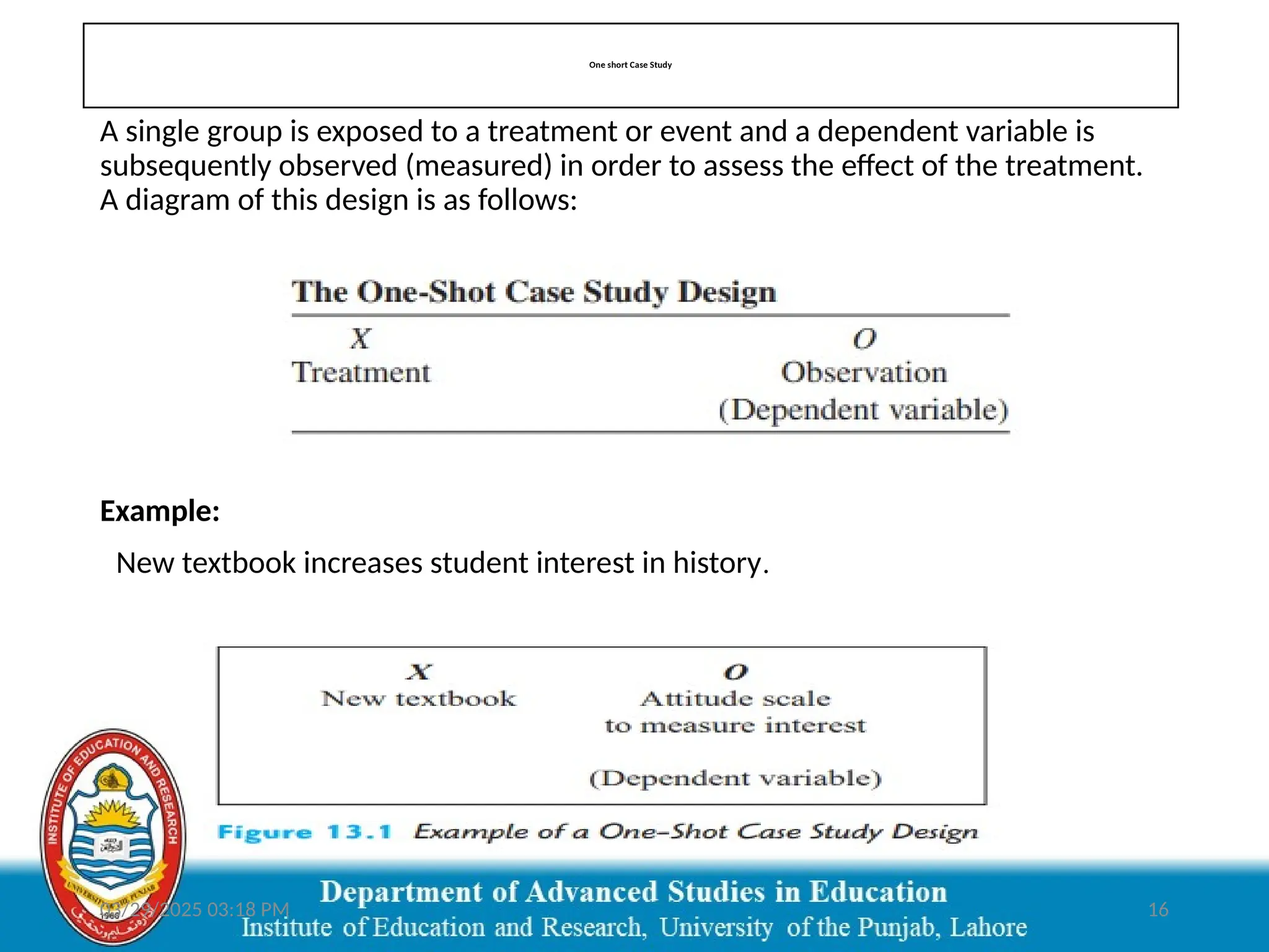 03/29/2025 03:18 PM 16
One short Case Study
A single group is exposed to a treatment or event and a dependent variable is
subsequently observed (measured) in order to assess the effect of the treatment.
A diagram of this design is as follows:
Example:
New textbook increases student interest in history.
 