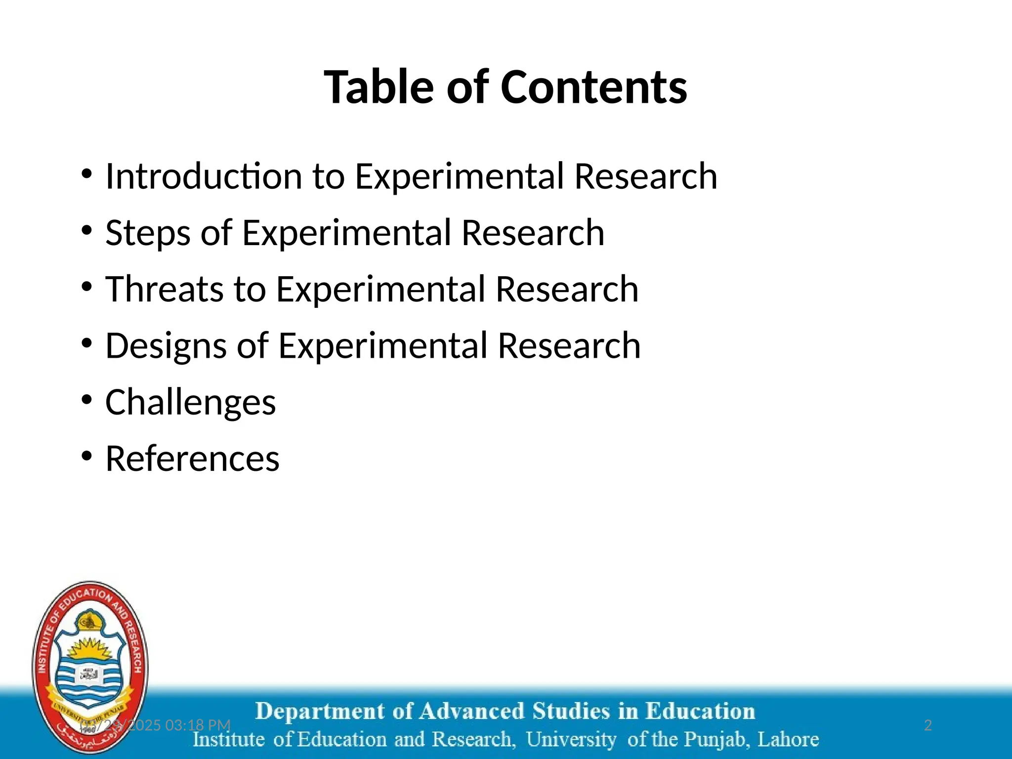 03/29/2025 03:18 PM 2
Table of Contents
• Introduction to Experimental Research
• Steps of Experimental Research
• Threats to Experimental Research
• Designs of Experimental Research
• Challenges
• References
 