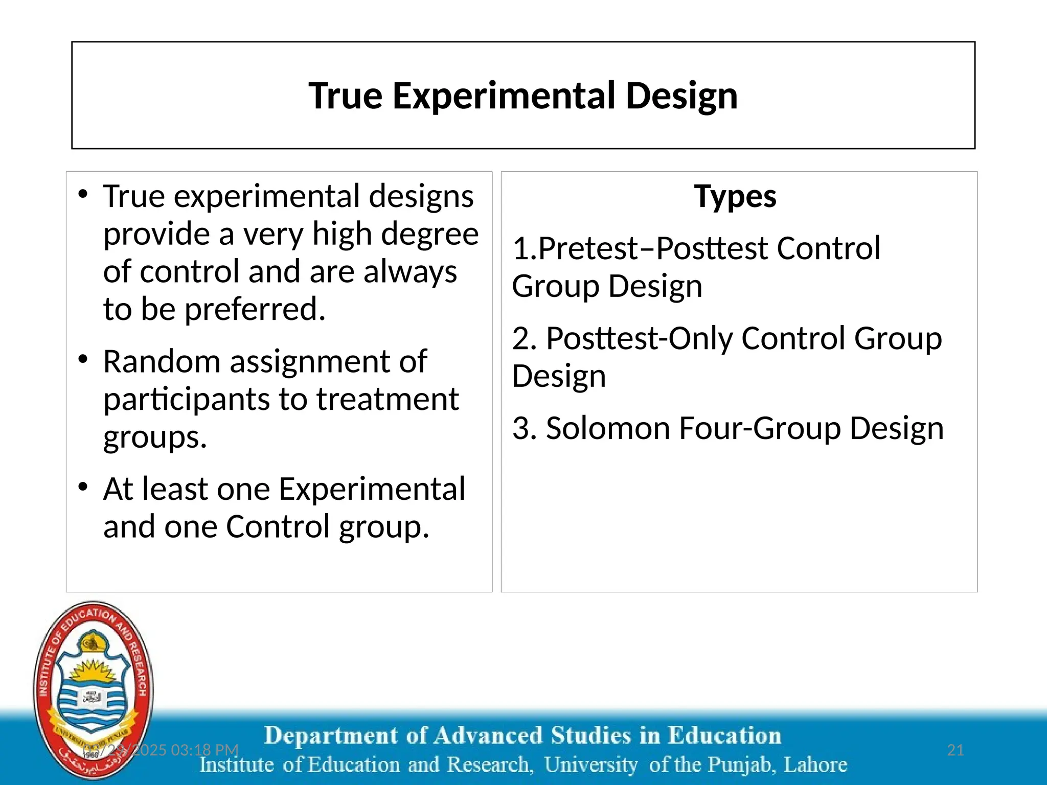 03/29/2025 03:18 PM 21
True Experimental Design
Types
1.Pretest–Posttest Control
Group Design
2. Posttest-Only Control Group
Design
3. Solomon Four-Group Design
• True experimental designs
provide a very high degree
of control and are always
to be preferred.
• Random assignment of
participants to treatment
groups.
• At least one Experimental
and one Control group.
 
