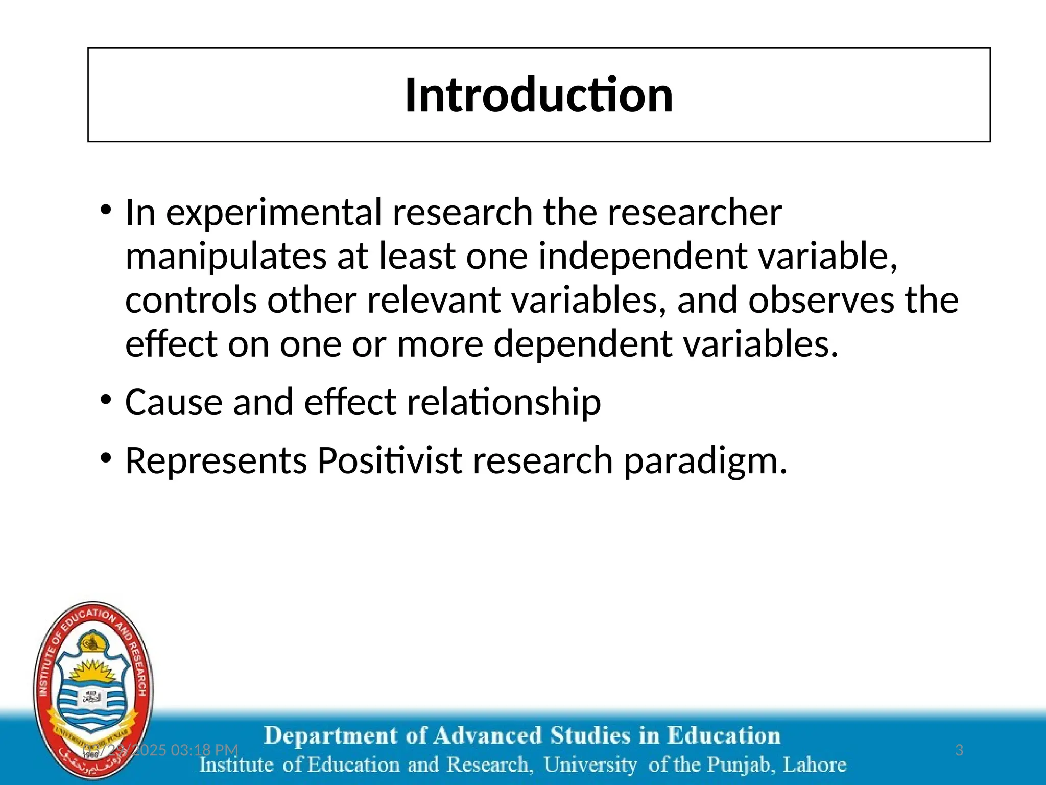 03/29/2025 03:18 PM 3
Introduction
• In experimental research the researcher
manipulates at least one independent variable,
controls other relevant variables, and observes the
effect on one or more dependent variables.
• Cause and effect relationship
• Represents Positivist research paradigm.
 