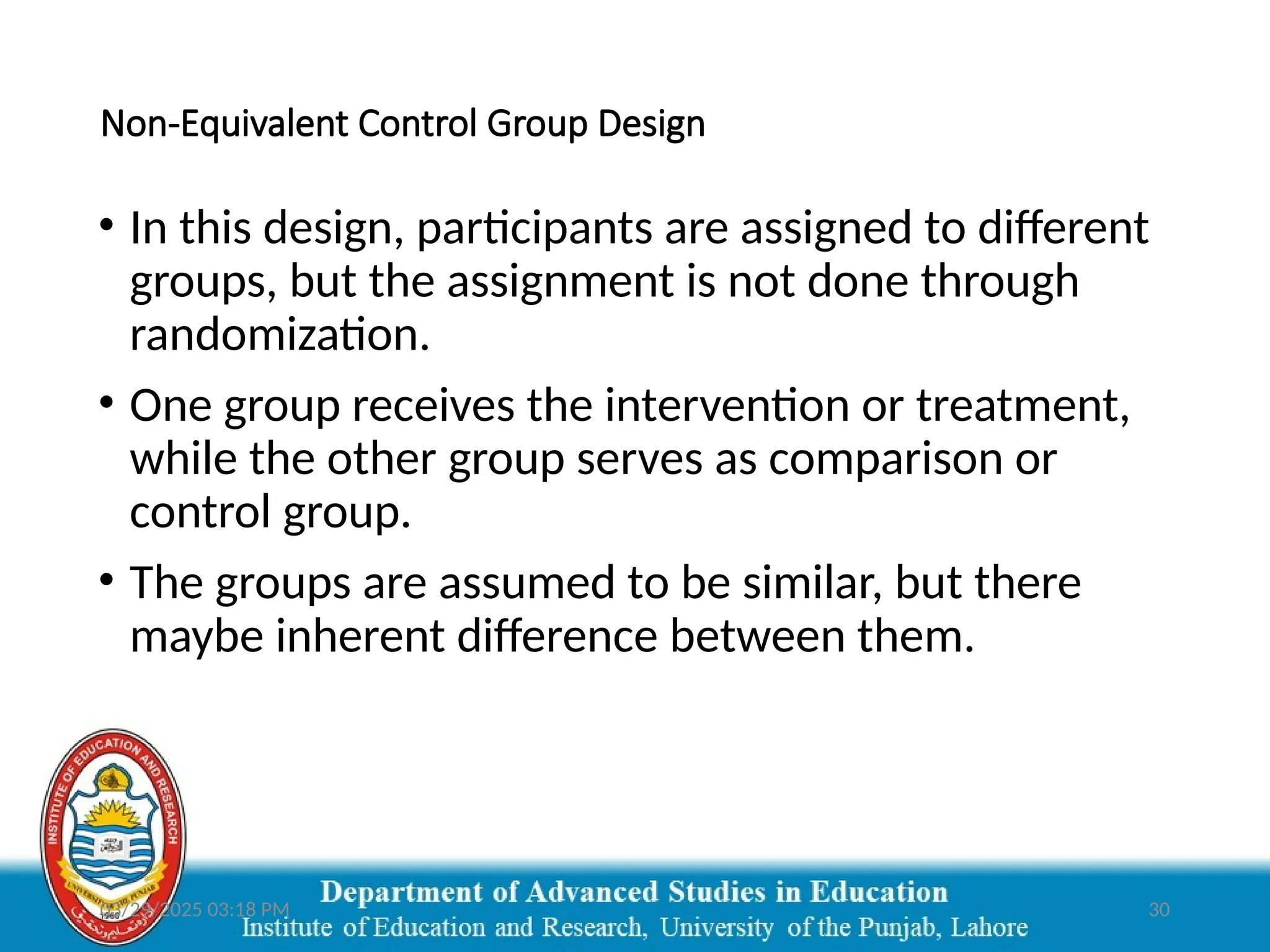 03/29/2025 03:18 PM 30
Non-Equivalent Control Group Design
• In this design, participants are assigned to different
groups, but the assignment is not done through
randomization.
• One group receives the intervention or treatment,
while the other group serves as comparison or
control group.
• The groups are assumed to be similar, but there
maybe inherent difference between them.
 