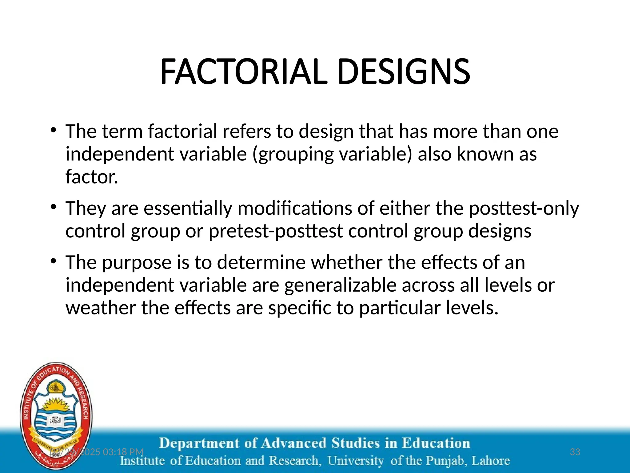 03/29/2025 03:18 PM 33
FACTORIAL DESIGNS
• The term factorial refers to design that has more than one
independent variable (grouping variable) also known as
factor.
• They are essentially modifications of either the posttest-only
control group or pretest-posttest control group designs
• The purpose is to determine whether the effects of an
independent variable are generalizable across all levels or
weather the effects are specific to particular levels.
 