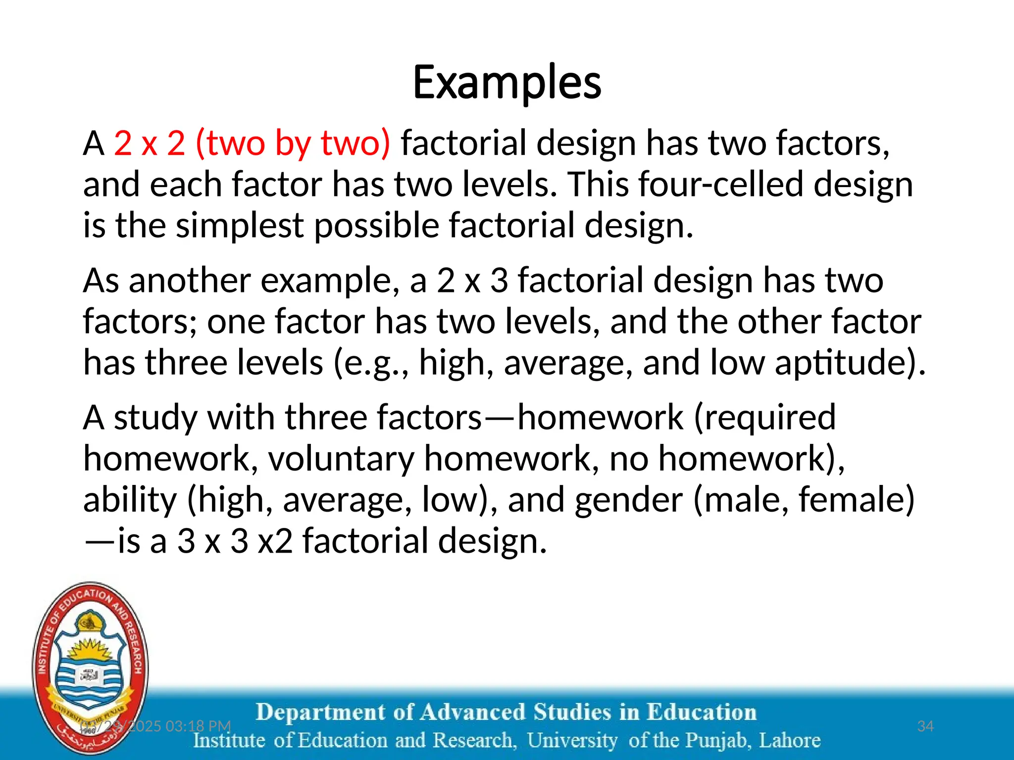 03/29/2025 03:18 PM 34
Examples
A 2 x 2 (two by two) factorial design has two factors,
and each factor has two levels. This four-celled design
is the simplest possible factorial design.
As another example, a 2 x 3 factorial design has two
factors; one factor has two levels, and the other factor
has three levels (e.g., high, average, and low aptitude).
A study with three factors—homework (required
homework, voluntary homework, no homework),
ability (high, average, low), and gender (male, female)
—is a 3 x 3 x2 factorial design.
 