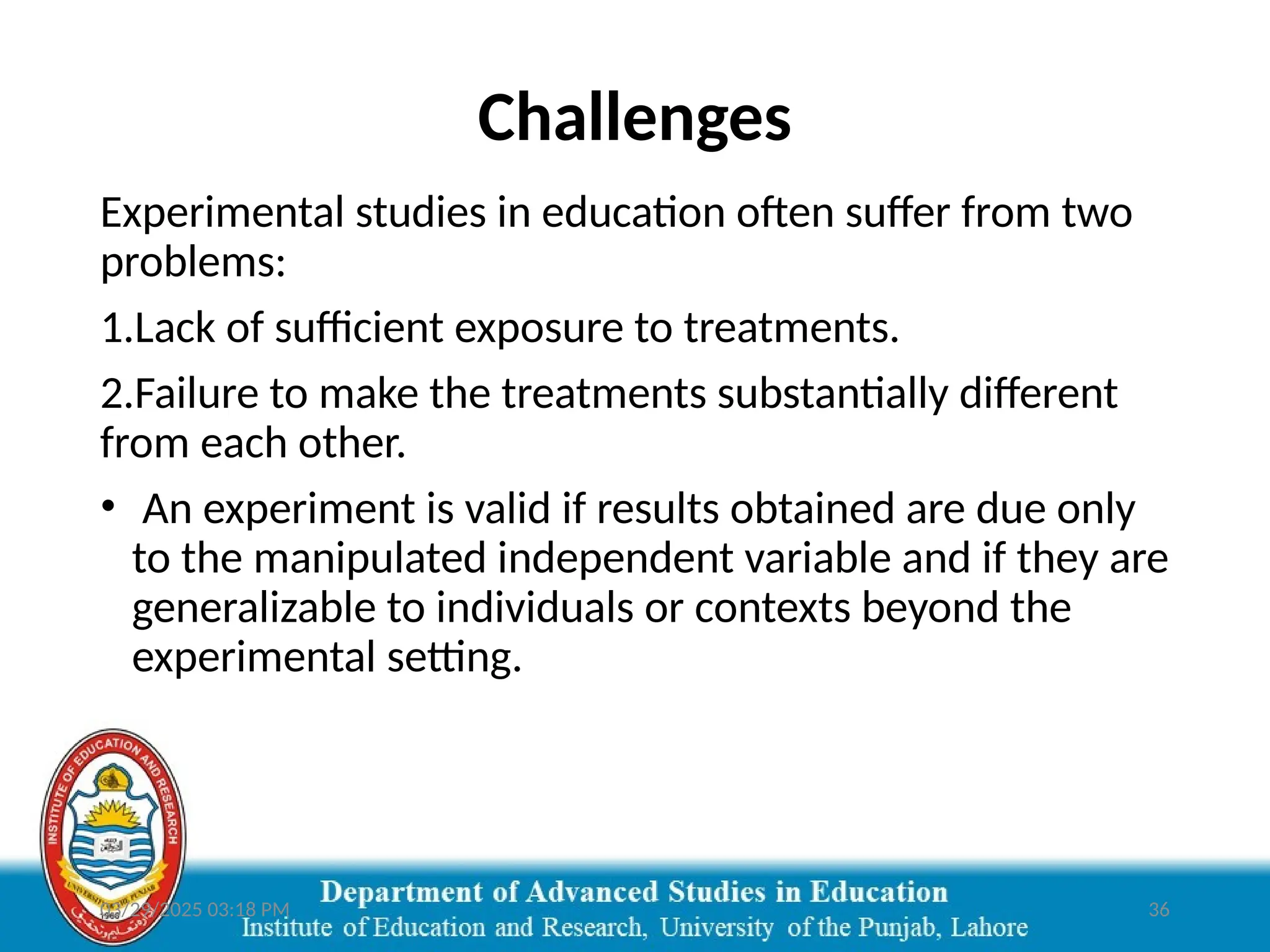 03/29/2025 03:18 PM 36
Challenges
Experimental studies in education often suffer from two
problems:
1.Lack of sufficient exposure to treatments.
2.Failure to make the treatments substantially different
from each other.
• An experiment is valid if results obtained are due only
to the manipulated independent variable and if they are
generalizable to individuals or contexts beyond the
experimental setting.
 