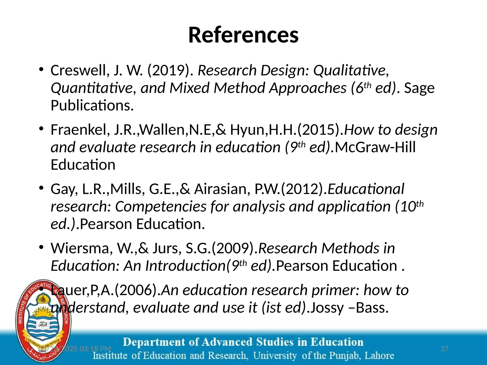 03/29/2025 03:18 PM 37
References
• Creswell, J. W. (2019). Research Design: Qualitative,
Quantitative, and Mixed Method Approaches (6th
ed). Sage
Publications.
• Fraenkel, J.R.,Wallen,N.E,& Hyun,H.H.(2015).How to design
and evaluate research in education (9th
ed).McGraw-Hill
Education
• Gay, L.R.,Mills, G.E.,& Airasian, P.W.(2012).Educational
research: Competencies for analysis and application (10th
ed.).Pearson Education.
• Wiersma, W.,& Jurs, S.G.(2009).Research Methods in
Education: An Introduction(9th
ed).Pearson Education .
• Lauer,P,A.(2006).An education research primer: how to
understand, evaluate and use it (ist ed).Jossy –Bass.
 