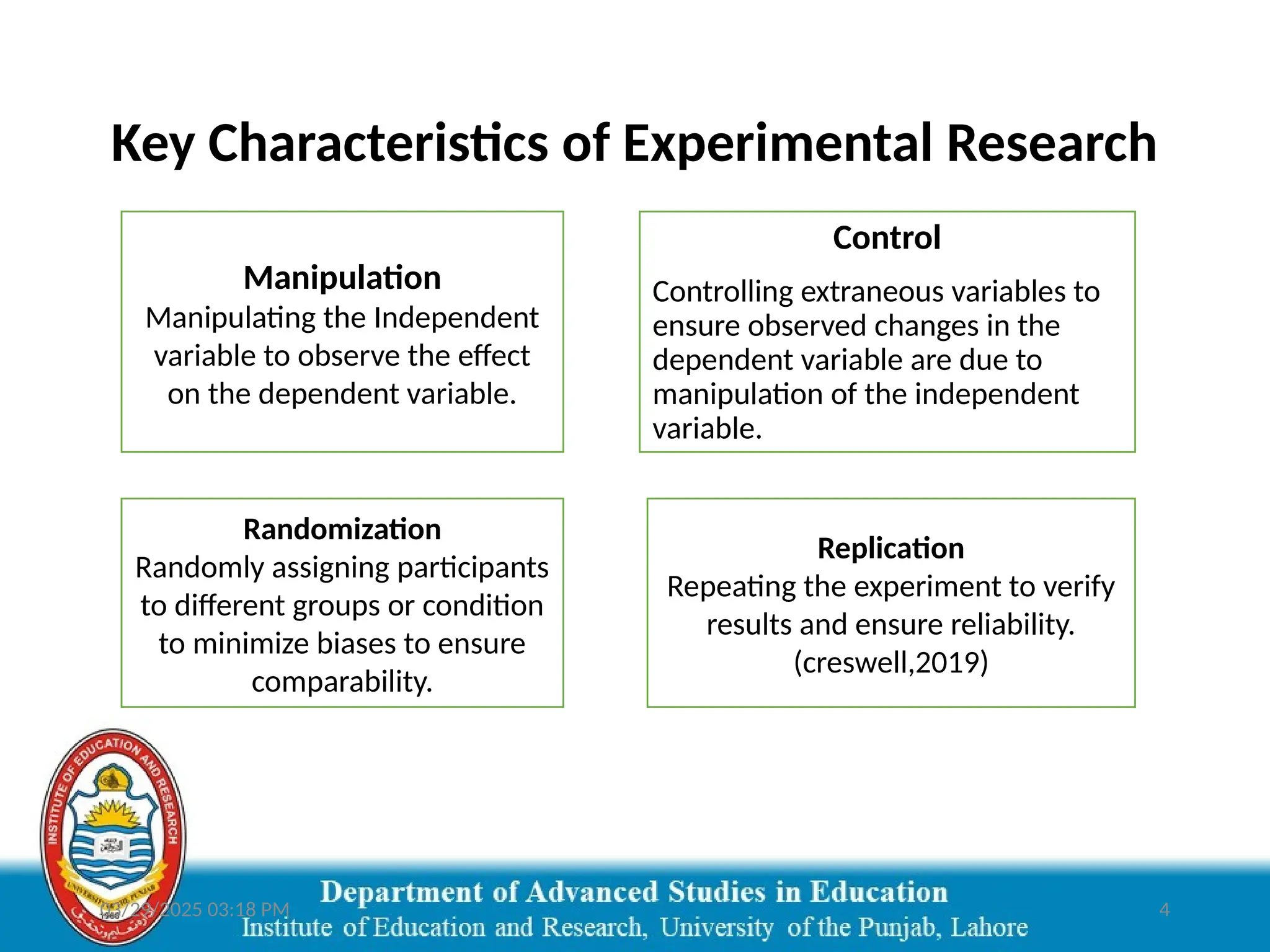 03/29/2025 03:18 PM 4
Key Characteristics of Experimental Research
Manipulation
Manipulating the Independent
variable to observe the effect
on the dependent variable.
Control
Controlling extraneous variables to
ensure observed changes in the
dependent variable are due to
manipulation of the independent
variable.
Randomization
Randomly assigning participants
to different groups or condition
to minimize biases to ensure
comparability.
Replication
Repeating the experiment to verify
results and ensure reliability.
(creswell,2019)
 