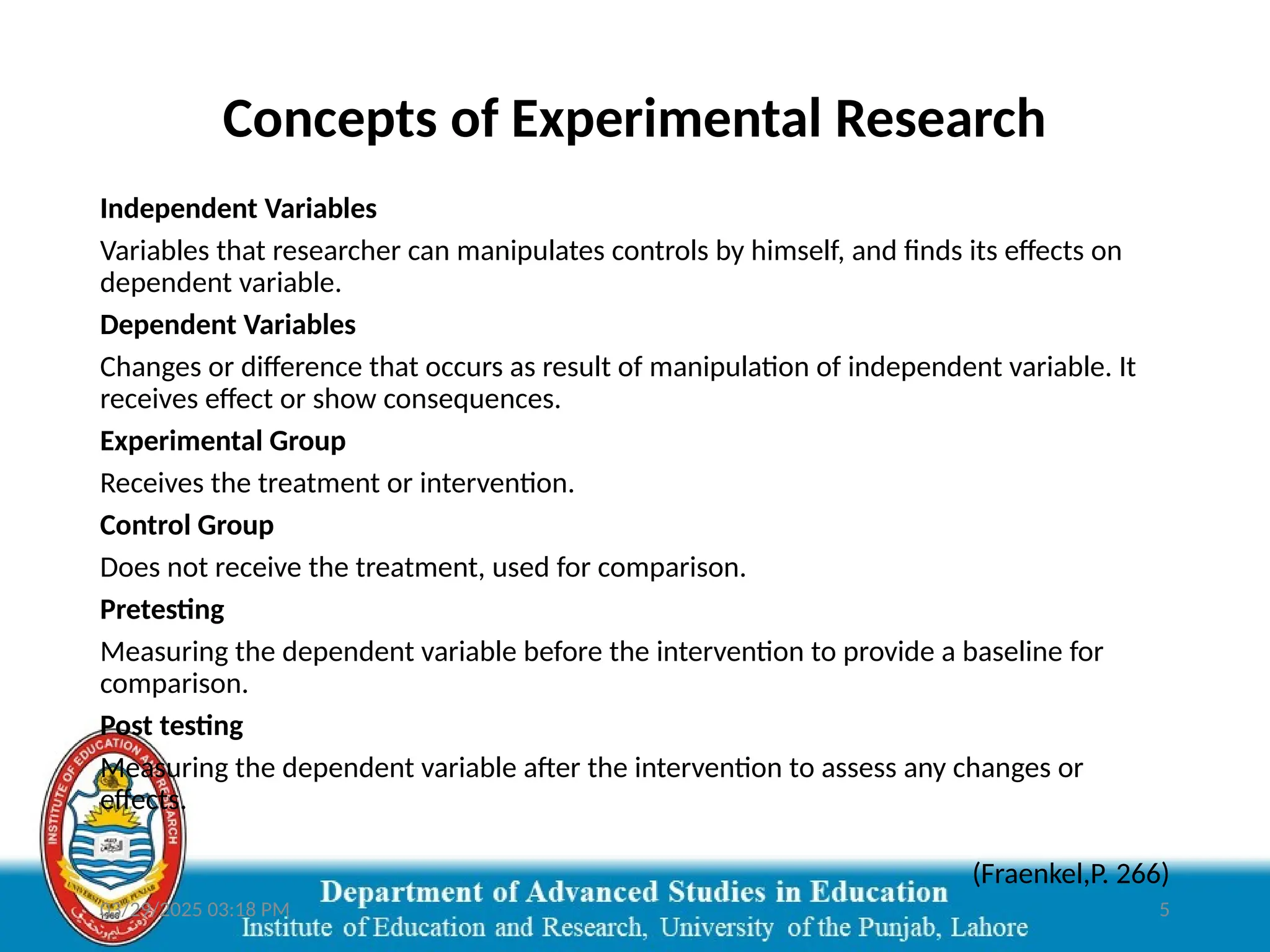 03/29/2025 03:18 PM 5
Concepts of Experimental Research
Independent Variables
Variables that researcher can manipulates controls by himself, and finds its effects on
dependent variable.
Dependent Variables
Changes or difference that occurs as result of manipulation of independent variable. It
receives effect or show consequences.
Experimental Group
Receives the treatment or intervention.
Control Group
Does not receive the treatment, used for comparison.
Pretesting
Measuring the dependent variable before the intervention to provide a baseline for
comparison.
Post testing
Measuring the dependent variable after the intervention to assess any changes or
effects.
(Fraenkel,P. 266)
 