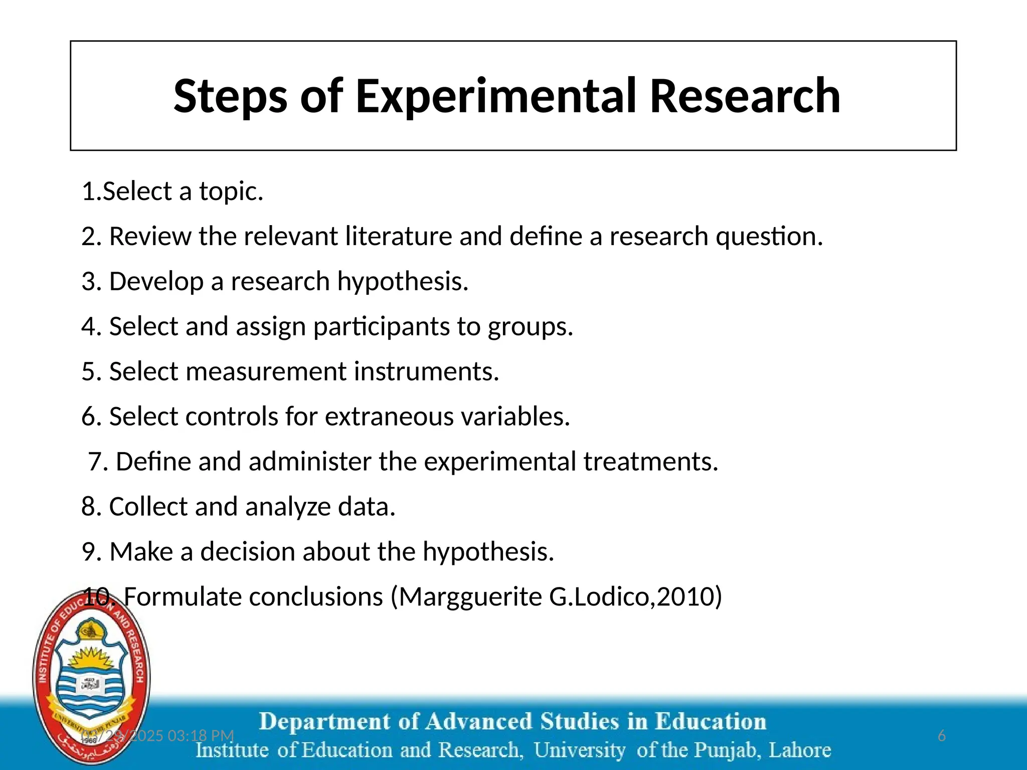 03/29/2025 03:18 PM 6
Steps of Experimental Research
1.Select a topic.
2. Review the relevant literature and define a research question.
3. Develop a research hypothesis.
4. Select and assign participants to groups.
5. Select measurement instruments.
6. Select controls for extraneous variables.
7. Define and administer the experimental treatments.
8. Collect and analyze data.
9. Make a decision about the hypothesis.
10. Formulate conclusions (Margguerite G.Lodico,2010)
 
