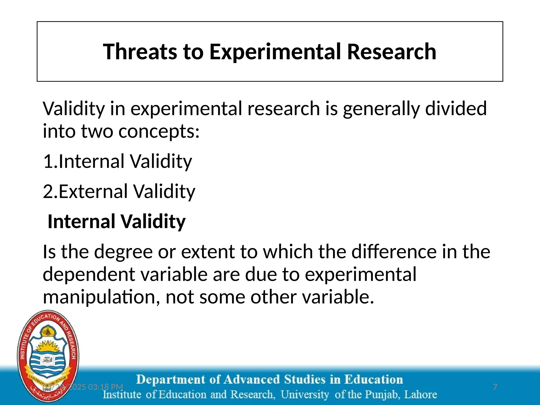 03/29/2025 03:18 PM 7
Validity in experimental research is generally divided
into two concepts:
1.Internal Validity
2.External Validity
Internal Validity
Is the degree or extent to which the difference in the
dependent variable are due to experimental
manipulation, not some other variable.
Threats to Experimental Research
 