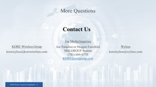 KORE/Wyless Acquisition Highlights 12
KORE Wireless Group
korewyless@korewireless.com
Contact Us
More Questions
Wyless
korewyless@wyless.com
For Media Inquiries
Joe Paladino or Maggie Fairchild
MSLGROUP Boston
(781) 684-0770
KORE@mslgroup.com
 