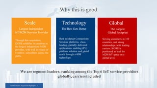 KORE/Wyless Acquisition Highlights 3
Why this is good
Scale
Largest Independent
IoT/M2M Services Provider
Through this acquisition,
KORE solidifies its position as
the largest independent M2M
provider, with well in excess of
6 million subscribers across the
globe.
Technology
The Best Gets Better
Best in Market Connectivity
Services platforms, class-
leading, globally delivered
applications enabling (PL)
platform solution and global
reach through e-SIM
technology
Global
The Largest
Global Footprint
Serving customers in 110
countries, and strong
relationships with leading
carriers, KORE is
positioned to lead the
M2M/IoT space on a
global level.
We are segment leaders: ranking among the Top 6 IoT service providers
globally, carriers included
 