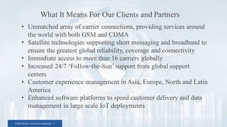 KORE/Wyless Acquisition Highlights 9
• Unmatched array of carrier connections, providing services around
the world with both GSM and CDMA
• Satellite technologies supporting short messaging and broadband to
ensure the greatest global reliability, coverage and connectivity
• Immediate access to more than 16 carriers globally
• Increased 24/7 ‘Follow-the-Sun’ support from global support
centers
• Customer experience management in Asia, Europe, North and Latin
America
• Enhanced software platforms to speed customer delivery and data
management in large scale IoT deployments
What It Means For Our Clients and Partners
 