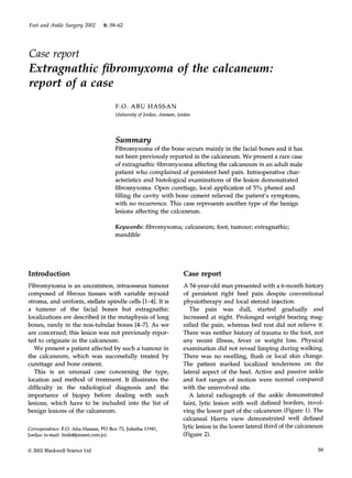 Foot and Ankle Surgery 2002 8:59-62 
Case report 
Extragnathic fibromyxoma 
report of a case 
of the calcaneum: 
F.O. ABU HASSAN 
University of Jordan, Amman, Jordan 
Summary 
Fibromyxoma of the bone occurs mainly in the facial bones and it has 
not been previously reported in the calcaneum. We present a rare case 
of extragnathic fibromyxoma affecting the calcaneum in an adult male 
patient who complained of persistent heel pain. Intraoperative char-acteristics 
and histological examinations of the lesion demonstrated 
fbromyxoma. Open curettage, local application of 5% phenol and 
filling the cavity with bone cement relieved the patient's symptoms, 
with no recurrence. This case represents another type of the benign 
lesions affecting the calcaneum. 
Keywords: fibromyxoma; calcaneum; foot; tumour; extragnathic; 
mandible 
Introduction 
Fibromyxoma is an uncommon, intraosseus tumour 
composed of fibrous tissues with variable myxoid 
stroma, and uniform, stellate spindle cells [1-4]. It is 
a tumour of the facial bones but extragnathic 
localizations are described in the metaphysis of long 
bones, rarely in the non-tubular bones [4-7]. As we 
are concerned, this lesion was not previously repor-ted 
to originate in the calcaneum. 
We present a patient affected by such a tumour in 
the calcaneum, which was successfully treated by 
curettage and bone cement. 
This is an unusual case concerning the type, 
location and method of treatment. It illustrates the 
difficulty in the radiological diagnosis and the 
importance of biopsy before dealing with such 
lesions, which have to be included into the list of 
benign lesions of the calcaneum. 
Correspondence: F.O. Abu Hassan, PO Box 73, Jubaiha 11941, 
Jordan (e-maih freih@joinnet.com.jo). 
Case report 
A 54-year-old man presented with a 6-month history 
of persistent right heel pain despite conventional 
physiotherapy and local steroid injection. 
The pain was dull, started gradually and 
increased at night. Prolonged weight bearing mag-nified 
the pain, whereas bed rest did not relieve it. 
There was neither history of trauma to the foot, nor 
any recent illness, fever or weight loss. Physical 
examination did not reveal limping during walking. 
There was no swelling, flush or local skin change. 
The patient marked localized tenderness on the 
lateral aspect of the heel. Active and passive ankle 
and foot ranges of motion were normal compared 
with the uninvolved site. 
A lateral radiograph of the ankle demonstrated 
faint, lytic lesion with well defned borders, invol-ving 
the lower part of the calcaneum (Figure 1). The 
calcaneal Harris view demonstrated well defined 
lytic lesion in the lower lateral third of the calcaneum 
(Figure 2). 
© 2002 Blackwell Science Ltd 59 
 