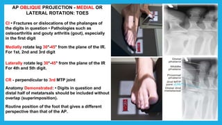AP OBLIQUE PROJECTION - MEDIAL OR
LATERAL ROTATION: TOES
CI • Fractures or dislocations of the phalanges of
the digits in question • Pathologies such as
osteoarthritis and gouty arthritis (gout), especially
in the first digit
Medially rotate leg 30°-45° from the plane of the IR.
For 1st, 2nd and 3rd digit
Laterally rotate leg 30°-45° from the plane of the IR
For 4th and 5th digit.
CR - perpendicular to 3rd MTP joint
Anatomy Demonstrated: • Digits in question and
distal half of metatarsals should be included without
overlap (superimposition).
Routine position of the foot that gives a different
perspective than that of the AP.
 