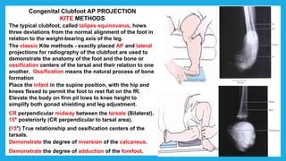 Congenital Clubfoot AP PROJECTION
KITE METHODS
The typical clubfoot, called talipes equinovarus, hows
three deviations from the normal alignment of the foot in
relation to the weight-bearing axis of the leg.
The classic Kite methods - exactly placed AP and lateral
projections for radiography of the clubfoot are used to
demonstrate the anatomy of the foot and the bone or
ossification centers of the tarsal and their relation to one
another. Ossificstion means the natural process of bone
formation
Place the infant in the supine position, with the hip and
knees flexed to permit the foot to rest flat on the fR.
Elevate the body on firm pil lows to knee height to
simplify both gonad shielding and leg adjustment.
CR perpendicular midway between the tarsals (Bilateral).
15° posteriorly (CR perpendicular to tarsal area).
(15°) True relationship and ossification centers of the
tarsals.
Demonstrate the degree of inversion of the calcaneus.
Demonstrate the degree of adduction of the forefoot.
 
