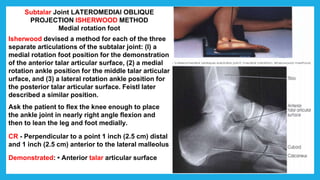 Subtalar Joint LATEROMEDIAl OBLIQUE
PROJECTION ISHERWOOD METHOD
Medial rotation foot
Isherwood devised a method for each of the three
separate articulations of the subtalar joint: (I) a
medial rotation foot position for the demonstration
of the anterior talar articular surface, (2) a medial
rotation ankle position for the middle talar articular
urface, and (3) a lateral rotation ankle position for
the posterior talar articular surface. Feistl later
described a similar position.
Ask the patient to flex the knee enough to place
the ankle joint in nearly right angle flexion and
then to lean the leg and foot medially.
CR - Perpendicular to a point 1 inch (2.5 cm) distal
and 1 inch (2.5 cm) anterior to the lateral malleolus
Demonstrated: • Anterior talar articular surface
 