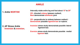 ANKLE
1. Ankle MORTISE
2. AP Stress Ankle
Inversion & eversion.
Internally rotate entire leg and foot about 15° to 20°
CR - directed midway between malleoli,
Best demonstrate talofibular joint
CR - perpendicular to midway between malleol.i
Demonstrate possible ligament tear or rupture.
Inversion stress study demonstrate possible lateral
ligament tear.
Eversion stress study demonstrate possible medial
ligament tear.
 