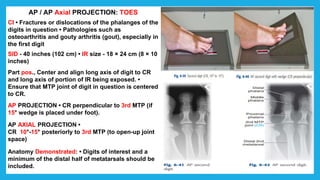 AP / AP Axial PROJECTION: TOES
CI • Fractures or dislocations of the phalanges of the
digits in question • Pathologies such as
osteoarthritis and gouty arthritis (gout), especially in
the first digit
SID - 40 inches (102 cm) • IR size - 18 × 24 cm (8 × 10
inches)
Part pos., Center and align long axis of digit to CR
and long axis of portion of IR being exposed. •
Ensure that MTP joint of digit in question is centered
to CR.
AP PROJECTION • CR perpendicular to 3rd MTP (if
15° wedge is placed under foot).
AP AXIAL PROJECTION •
CR 10°-15° posteriorly to 3rd MTP (to open-up joint
space)
Anatomy Demonstrated: • Digits of interest and a
minimum of the distal half of metatarsals should be
included.
 