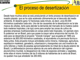 El proceso de desertizaci ó n Desde hace muchos a ñ os se est á  produciendo un lento proceso de desertizaci ó n en nuestro planeta  que se ha vista acelerado  ú ltimamente por el descuido del medio ambiente. El desierto gana 12 hect á reas cada minuto, es decir, unos 60.000 kil ó metros cuadrados cada a ñ o. Uno de los causantes de la desertizaci ó n es la tala masiva de  á rboles, tanto para atender la demanda del mercado de la madera (sobre todo maderas tropicales y de lujo) como para ampliar las zonas de cultivo de grandes empresas multinacionales en zonas sobre todo tropicales. Un ejemplo claro lo podemos ver en Brasil, pa í s que posee la mayor selva amaz ó nica del mundo. En este pa í s se desarrolla el proyecto  “ Grande Carajas ”  que ocupaba en 1989 una extensi ó n de 900.000 kil ó metros cuadrados, el equivalente a la pen í nsula Ib é rica e Italia juntos. Este proyecto incluye actividades como miner í a, metalurgia, agricultura, explotaci ó n maderera, ganader í a, urbanizaci ó n y transportes con una inversi ó n de ocho billones y medio de pesetas aproximadamente (la mitad de la deuda exterior de Brasil). La deforestaci ó n provoca adem á s de una seria alteraci ó n del r é gimen pluviom é trico mundial, la desaparici ó n de miles de especies animales y vegetales, entre ellas el mismo hombre (de los 9 millones de habitantes de la selva de Brasil, no quedan m á s que alrededor de 200.000).   