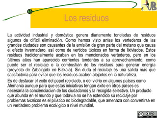 Los residuos La actividad industrial y dom é stica genera diariamente toneladas de residuos algunos de dif í cil eliminaci ó n. Como hemos visto antes los vertederos de las grandes ciudades son causantes de la emisi ó n de gran parte del metano que causa el efecto invernadero, as í  como de vertidos t ó xicos en forma de lixiviados. Estos residuos tradicionalmente acaban en los mencionados vertederos, pero en los  ú ltimos a ñ os han aparecido corrientes tendentes a su aprovechamiento, como puede ser el reciclaje o la combusti ó n de los residuos para generar energ í a (proyecto de Zabalgarbi en Bizkaia). Sin duda el reciclaje es una salida m á s que satisfactoria para evitar que los residuos acaben alojados en la naturaleza.  Es de destacar el  é xito del papel reciclado, o del vidrio en algunos pa í ses como Alemania aunque para que estas iniciativas tengan  é xito en otros pa í ses es necesaria la concienciaci ó n de los ciudadanos y la recogida selectiva. Un producto que abunda en el mundo y que todav í a no se ha extendido su reciclaje por problemas t é cnicos es el pl á stico no biodegradable, que amenaza con convertirse en un verdadero problema ecol ó gico a nivel mundial.   