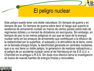 El peligro nuclear Este peligro puede tener una doble naturaleza: En tiempos de guerra y en tiempos de paz. En tiempos de guerra sobra decir el riesgo que supone la existencia de armamento nuclear en manos de ciertos pa í ses sobre todo de reg í menes d é biles y a merced de dictadores sin escr ú pulos. Sin embargo, en tiempos de paz no es menos peligroso el uso que se hace de la energ í a nuclear tanto en los ensayos de armamento que contribuyen a la difusi ó n de la radiactividad por la superficie, el subsuelo y la atm ó sfera de la tierra, como en la llamada energ í a limpia, la electricidad generada en centrales nucleares, que a su vez tiene un doble peligro, la generaci ó n de residuos radioactivos y el peligro de un accidente nuclear como el de Harrisburg en los E.E.U.U. o Chernobil en la antigua U.R.S.S. Sin duda m á s efectivo ser í a la investigaci ó n en busca de nuevas fuentes de energ í a limpias y renovables.   