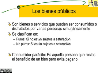 Los bienes p ú blicos Son bienes o servicios que pueden ser consumidos o disfrutados por varias personas simult á neamente Se clasifican en: Puros: Si no est á n sujetos a saturaci ó n No puros: Si est á n sujetos a saturaci ó n Consumidor par á sito: Es aquella persona que recibe el beneficio de un bien pero evita pagarlo 