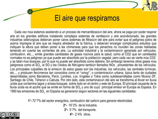 El aire que respiramos Cada vez m á s estamos asistiendo a un proceso de mercantilizaci ó n del aire, ahora se paga por poder respirar aire en los grandes edificios instalando complejos sistemas de ventilaci ó n y aire acondicionado, las grandes industrias sider ú rgicas deber í an poner caros sistemas de filtraci ó n del aire para evitar que el peligroso polvo de acer í a impregne el aire que se respira alrededor de la f á brica, o deber í an encargar complicados estudios que indiquen la altura que deben poner a las chimeneas para que los penachos no inunden las zonas habitadas teniendo en cuenta las corrientes de aire. La actividad industrial y la contaminaci ó n generada por veh í culos, combusti ó n, etc..., emite grandes cantidades de gases nocivos para la salud, como el CO2 que en cantidades normales no es peligroso ya que puede ser absorbido por la poblaci ó n vegetal, pero cada vez se vierte m á s CO2  y se talan m á s bosques, por lo que no puede ser absorbido como debiera. Sin embargo tenemos otros gases m á s peligrosos como el SO 2 , el SO y los  Ó xidos de Nitr ó geno tambi é n llamados NOx , procedentes de los veh í culos. Los principales culpables de la emisi ó n de estos gases son las industrias, los veh í culos, las centrales t é rmicas, etc..., y producen fen ó menos tan conocidos como el  “ smog ” , o contaminaci ó n urbana, t í pica tanto de ciudades desarrolladas como Barcelona, Par í s, Londres, Los  Á ngeles o Tokio como subdesarrolladas como M é xico DF, Santiago de Chile, Teher á n o Calcuta. Por otro lado, esta contaminaci ó n del aire se transforma al llover en lluvia  á cida que contamina lagos y arrasa bosques, sobre todo en el centro y este de Europa. El principal causante de la lluvia  á cida es el azufre que se emite en forma de SO 2  y uno de cuyo  principal emisor en Europa es Espa ñ a. En 1990 las emisiones de SO 2   en Espa ñ a se generaron seg ú n sectores en las siguientes cantidades:   1 º -  72 ’ 7% del sector energ é tico, combusti ó n del carb ó n para generar electricidad. 2 º -   19 ’ 2%  de la industria. 3 º -   5 ’ 7%  del transporte. 4 º -   2 ’ 4%  otros. 