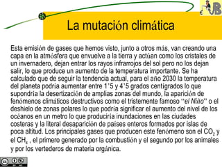 La mutaci ó n clim á tica   Esta emisi ó n de gases que hemos visto, junto a otros m á s, van creando una capa en la atm ó sfera que envuelve a la tierra y act ú an como los cristales de un invernadero, dejan entrar los rayos infrarrojos del sol pero no los dejan salir, lo que produce un aumento de la temperatura importante. Se ha calculado que de seguir la tendencia actual, para el a ñ o 2030 la temperatura del planeta podr í a aumentar entre 1 ’ 5 y 4 ’ 5 grados cent í grados lo que supondr í a la desertizaci ó n de amplias zonas del mundo, la aparici ó n de fen ó menos clim á ticos destructivos como el tristemente famoso  “ el Ni ñ o ”  o el deshielo de zonas polares lo que podr í a significar el aumento del nivel de los oc é anos en un metro lo que producir í a inundaciones en las ciudades costeras y la literal desaparici ó n de pa í ses enteros formados por islas de poca altitud. Los principales gases que producen este fen ó meno son el CO 2  y el CH 4  , el primero generado por la combusti ó n y el segundo por los animales y por los vertederos de materia org á nica.   