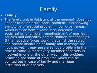 Family
 Family
 The family unit in Pakistan, at the moment, does not
appear to be an acute social problem. It is showing
symptoms of a social problem in our urban areas,
which is clear from divorce rate, defective
socialization of children, unadjustment of married
couples and unhealthy parent-children relationships.
If the negative forces working against the sacred
and private institution of family and marriage are
not checked, it may pose a serious problem in the
time to come. Almost every member of society is
involved in one or the other way in this problem.
Following are some of problems which can be
pointed out in case of family and marriage
institution of our society.
 