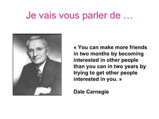 Je vais vous parler de …


          « You can make more friends 
          in two months by becoming 
          interested in other people 
          than you can in two years by 
          trying to get other people 
          interested in you. »

          Dale Carnegie
 