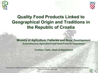Quality Food Products Linked to
Geographical Origin and Traditions in
the Republic of Croatia
Ministry of Agriculture, Fisheries and Rural Development
Autochthonous Agricultural and Food Products Department
Tomislav Tojčić, Head of Department
The Seminar on Quality Food Products Linked to Geographical Origin and Traditions in the South-Eastern European Countries in Belgrade,
Serbia from 3-4 December 2008
1.
 