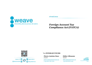 16 mai 2012




                                          Foreign Account Tax
                                          Compliance Act (FATCA)




                                Vos INTERLOCUTEURS

                                Pierre-Antoine Duez            Didier Alleaume
                                Associé                        Associé
    chaîne TV   page weave      pierre-antoine.duez@weave.eu   didier.alleaume@weave.eu
@weaveconseil   blog.weave.eu   +33 (0)6 07 80 79 29           +33 (0)6 68 08 19 43
 