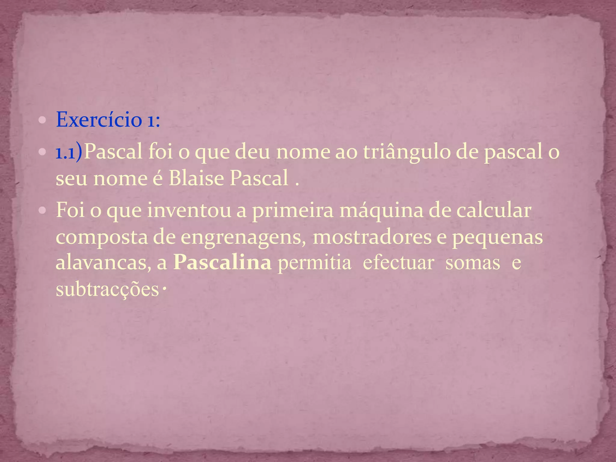  Exercício 1:
 1.1)Pascal foi o que deu nome ao triângulo de pascal o
  seu nome é Blaise Pascal .
 Foi o que inventou a primeira máquina de calcular
  composta de engrenagens, mostradores e pequenas
  alavancas, a Pascalina permitia efectuar somas e
  subtracções.
 