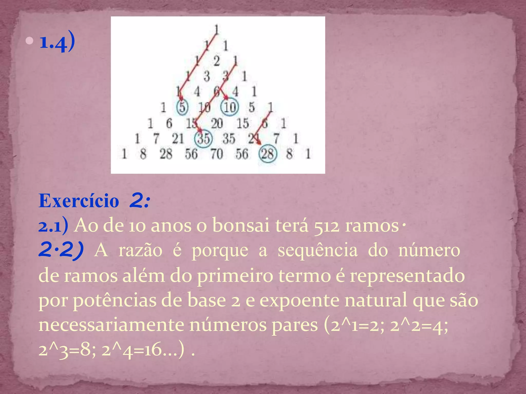  1.4)




 Exercício 2:
 2.1) Ao de 10 anos o bonsai terá 512 ramos.
 2.2) A razão é porque a sequência do número
 de ramos além do primeiro termo é representado
 por potências de base 2 e expoente natural que são
 necessariamente números pares (2^1=2; 2^2=4;
 2^3=8; 2^4=16...) .
 