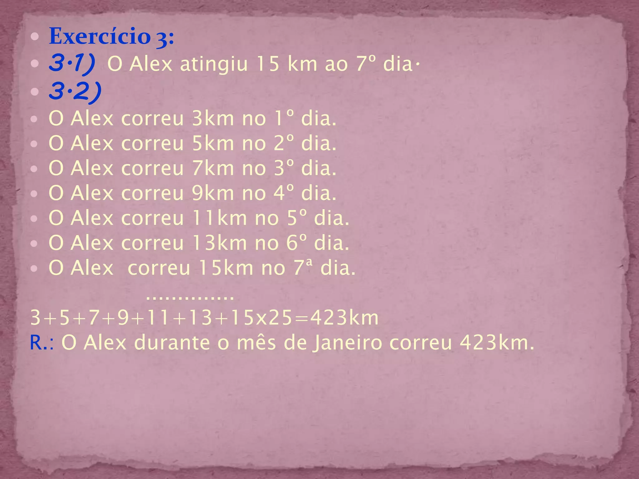  Exercício 3:
 3.1) O Alex atingiu 15 km ao 7º dia.
 3.2)
 O Alex correu 3km no 1º dia.
 O Alex correu 5km no 2º dia.
 O Alex correu 7km no 3º dia.
 O Alex correu 9km no 4º dia.
 O Alex correu 11km no 5º dia.
 O Alex correu 13km no 6º dia.
 O Alex correu 15km no 7ª dia.
            ..............
3+5+7+9+11+13+15x25=423km
R.: O Alex durante o mês de Janeiro correu 423km.
 