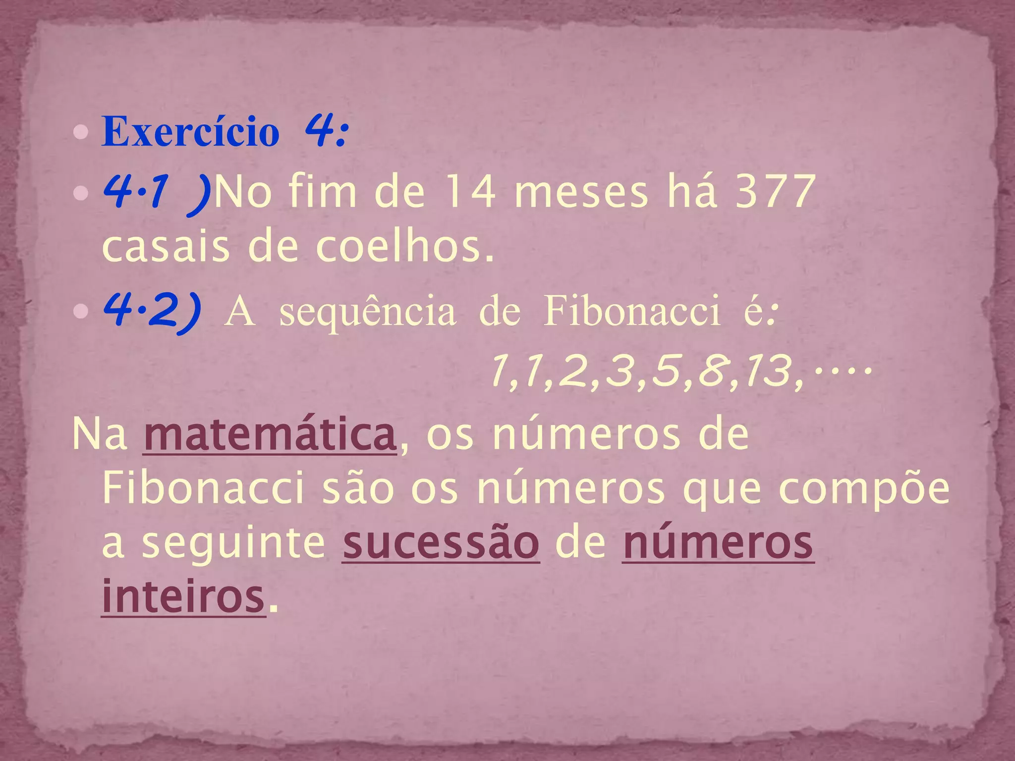  Exercício 4:
 4.1 )No fim de 14 meses há 377
  casais de coelhos.
 4.2) A sequência de Fibonacci é:
                   1,1,2,3,5,8,13,....
Na matemática, os números de
  Fibonacci são os números que compõe
  a seguinte sucessão de números
  inteiros.
 