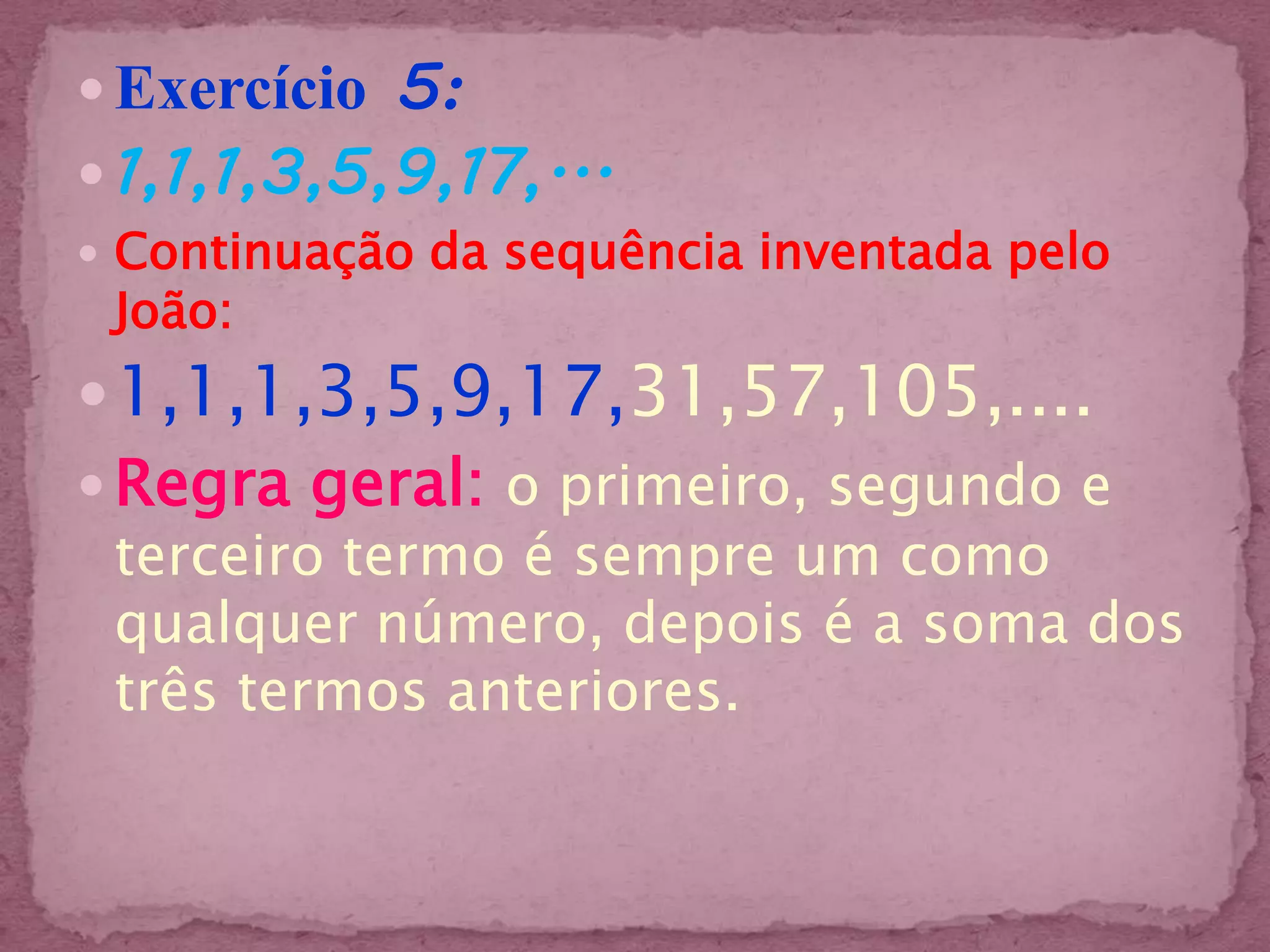  Exercício 5:
 1,1,1,3,5,9,17,...
 Continuação da sequência inventada pelo
 João:
 1,1,1,3,5,9,17,31,57,105,....
 Regra geral: o primeiro, segundo e
  terceiro termo é sempre um como
  qualquer número, depois é a soma dos
  três termos anteriores.
 