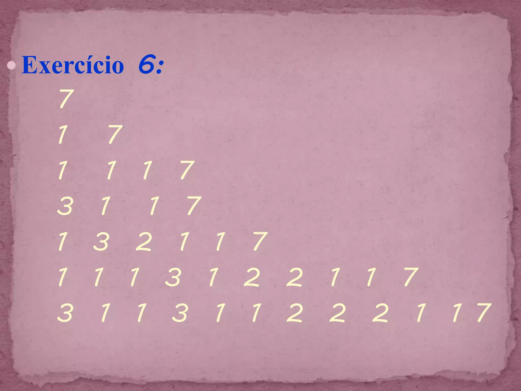  Exercício 6:
    7
    1     7
    1     1 1 7
    3    1 1 7
    1   3 2 1 1 7
    1   1 1 3 1 2 2 1 1 7
    3    1 1 3 1 1 2 2 2 1 1 7
 