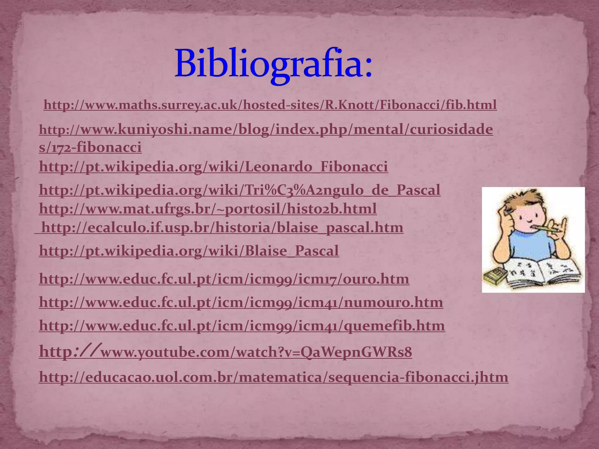 http://www.maths.surrey.ac.uk/hosted-sites/R.Knott/Fibonacci/fib.html
http://www.kuniyoshi.name/blog/index.php/mental/curiosidade
s/172-fibonacci
http://pt.wikipedia.org/wiki/Leonardo_Fibonacci
http://pt.wikipedia.org/wiki/Tri%C3%A2ngulo_de_Pascal
http://www.mat.ufrgs.br/~portosil/histo2b.html
http://ecalculo.if.usp.br/historia/blaise_pascal.htm
http://pt.wikipedia.org/wiki/Blaise_Pascal
http://www.educ.fc.ul.pt/icm/icm99/icm17/ouro.htm
http://www.educ.fc.ul.pt/icm/icm99/icm41/numouro.htm
http://www.educ.fc.ul.pt/icm/icm99/icm41/quemefib.htm
http://www.youtube.com/watch?v=QaWepnGWRs8
http://educacao.uol.com.br/matematica/sequencia-fibonacci.jhtm
 