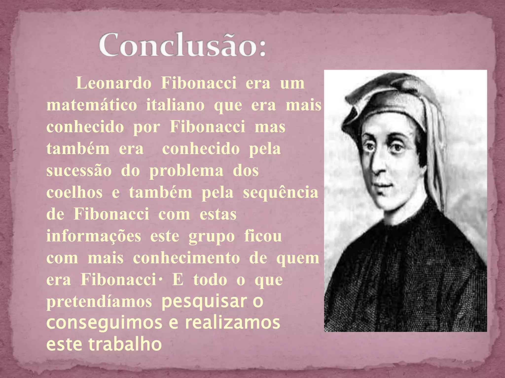 Leonardo Fibonacci era um
matemático italiano que era mais
conhecido por Fibonacci mas
também era conhecido pela
sucessão do problema dos
coelhos e também pela sequência
de Fibonacci com estas
informações este grupo ficou
com mais conhecimento de quem
era Fibonacci. E todo o que
pretendíamos pesquisar o
conseguimos e realizamos
este trabalho
 