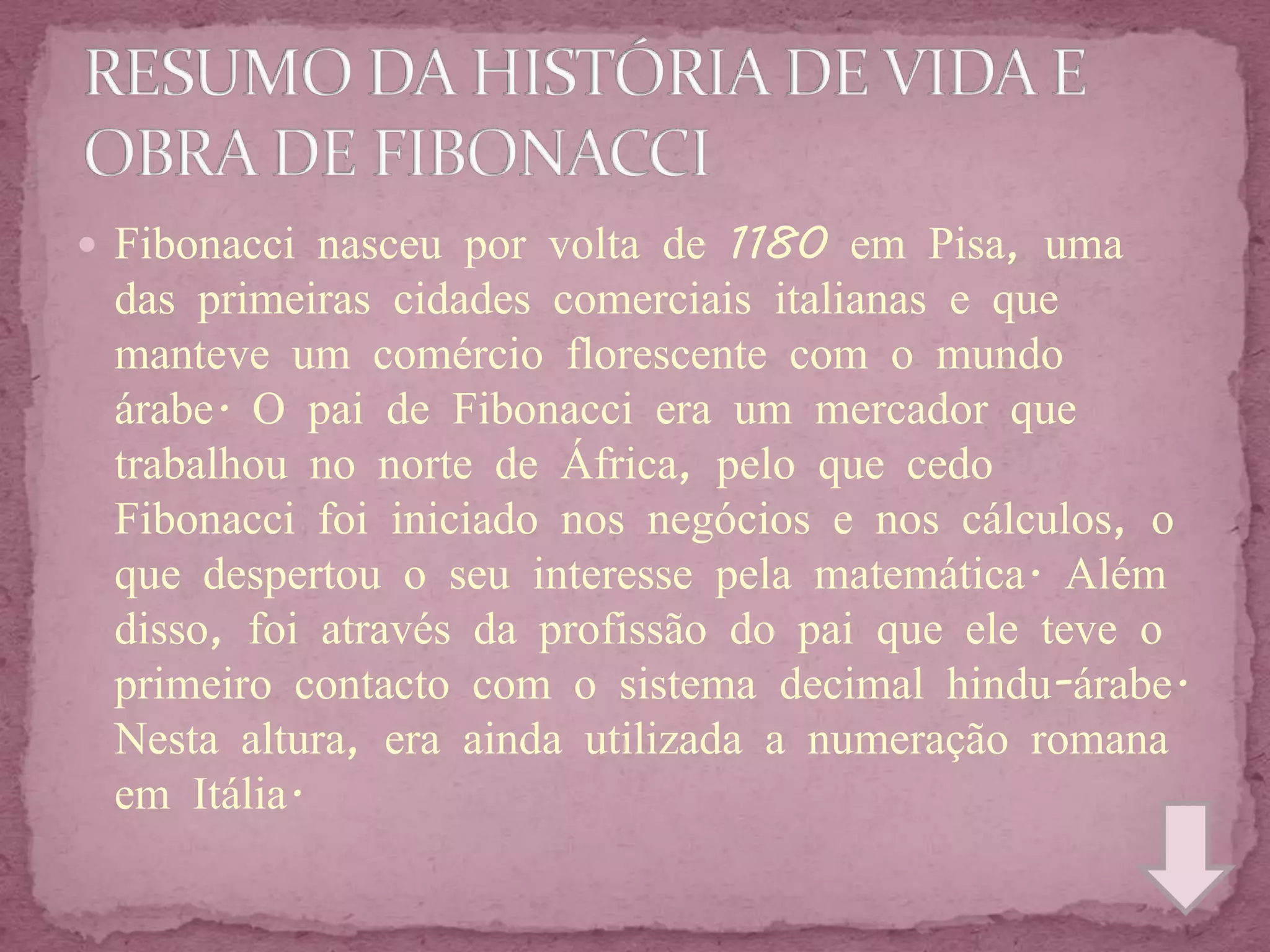  Fibonacci nasceu por volta de 1180 em Pisa, uma
 das primeiras cidades comerciais italianas e que
 manteve um comércio florescente com o mundo
 árabe. O pai de Fibonacci era um mercador que
 trabalhou no norte de África, pelo que cedo
 Fibonacci foi iniciado nos negócios e nos cálculos, o
 que despertou o seu interesse pela matemática. Além
 disso, foi através da profissão do pai que ele teve o
 primeiro contacto com o sistema decimal hindu-árabe.
 Nesta altura, era ainda utilizada a numeração romana
 em Itália.
 