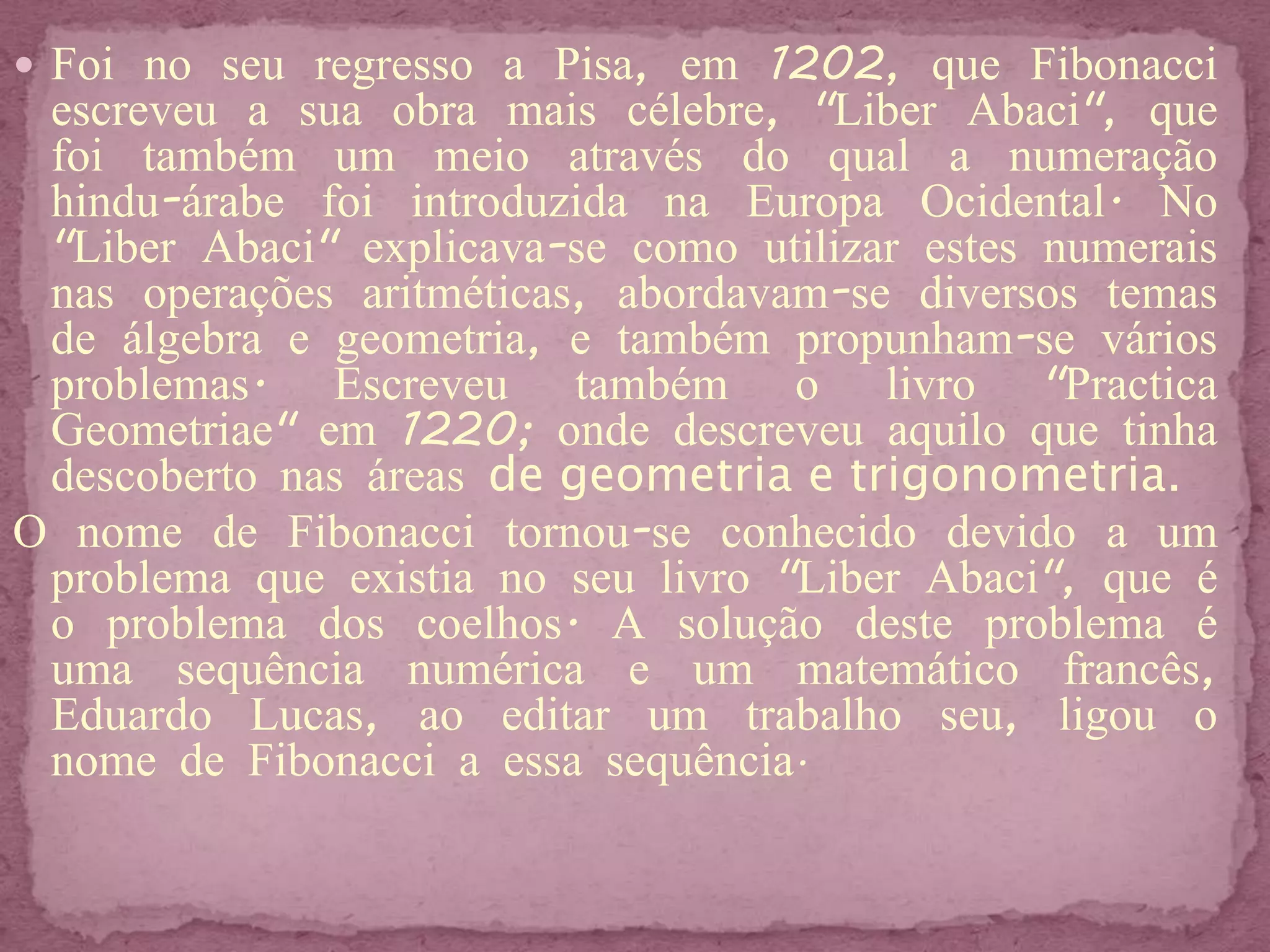  Foi no seu regresso a Pisa, em 1202, que Fibonacci
 escreveu a sua obra mais célebre, "Liber Abaci", que
 foi também um meio através do qual a numeração
 hindu-árabe foi introduzida na Europa Ocidental. No
 "Liber Abaci" explicava-se como utilizar estes numerais
 nas operações aritméticas, abordavam-se diversos temas
 de álgebra e geometria, e também propunham-se vários
 problemas. Escreveu também o livro "Practica
 Geometriae" em 1220; onde descreveu aquilo que tinha
 descoberto nas áreas de geometria e trigonometria.
O nome de Fibonacci tornou-se conhecido devido a um
 problema que existia no seu livro "Liber Abaci", que é
 o problema dos coelhos. A solução deste problema é
 uma sequência numérica e um matemático francês,
 Eduardo Lucas, ao editar um trabalho seu, ligou o
 nome de Fibonacci a essa sequência.
 