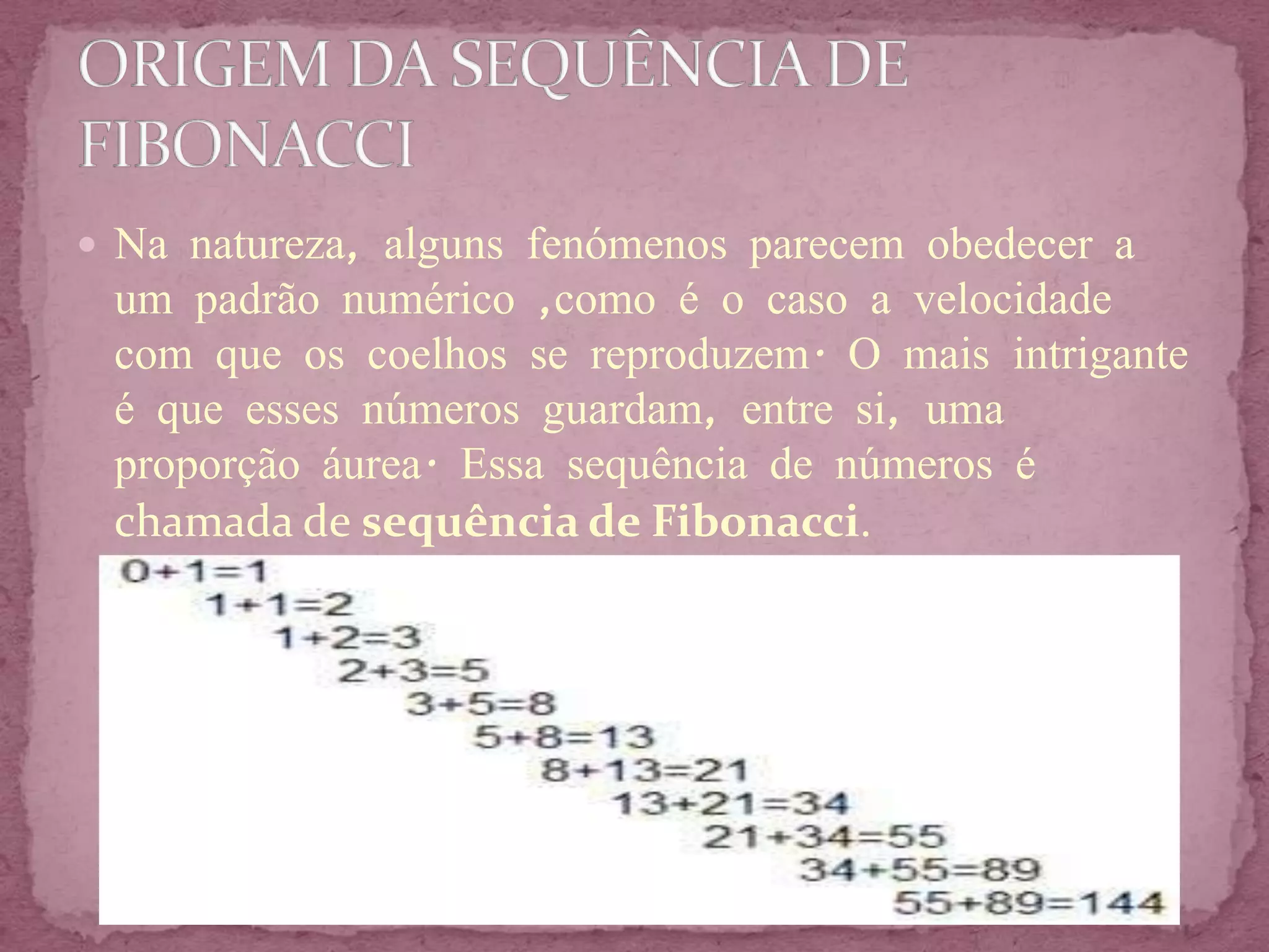  Na natureza, alguns fenómenos parecem obedecer a
 um padrão numérico ,como é o caso a velocidade
 com que os coelhos se reproduzem. O mais intrigante
 é que esses números guardam, entre si, uma
 proporção áurea. Essa sequência de números é
 chamada de sequência de Fibonacci.
 